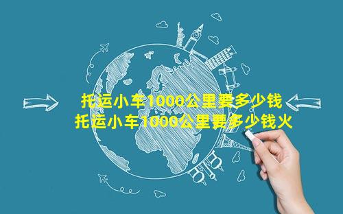 托运小车1000公里要多少钱 托运小车1000公里要多少钱火车费呢